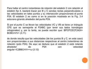 Para hallar el centro instantáneo de rotación del eslabón 2 con relación al 
eslabón fijo 4, bastará trazar por B y C sendas rectas perpendiculares a 
las velocidades en tales puntos y su intersección proporcionará el punto 
P24. El eslabón 2 es como si en la posición mostrada en la Fig. 3.4 
estuviera girando alrededor del punto P24. 
Si por el punto C se llevan las velocidades VC y VB se tiene un triángulo 
CFE que es semejante al P24BC (por tener sus lados homólogos 
ortogonales) y, por lo tanto, se puede escribir que: BPCPCECF2424= 
BCBCrrVV= (3.11) 
de donde resulta que las velocidades (de los puntos B y C, en este caso) 
son proporcionales a sus distancias respectivas al centro instantáneo de 
rotación (polo P24). De aquí se deduce que el eslabón 2 está rotando 
alrededor de P24 con velocidad 
angular rC2BBCrVV==ω (3.12) 
 