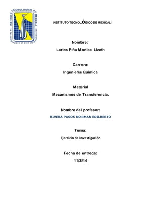 INSTITUTO TECNOLóGICO DE MEXICALI 
Nombre: 
Larios Piña Monica Lizeth 
Carrera: 
Ingeniería Química 
Material 
Mecanismos de Transferencia. 
Nombre del profesor: 
RIVERA PASOS NORMAN EDILBERTO 
Tema: 
Ejercicio de investigación 
Fecha de entrega: 
11/3/14 
 