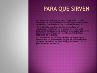 · Si es la tuerca la que está fija: El giro del tornillo
alrededor de su eje produce un movimiento rectilíneo
de avance, que lo desplaza a través de la tuerca.
· Si el tornillo está fijo: Su giro se produce un
movimiento rectilíneo en la tuerca en la que está
enroscado. Mediante este sistema se consigue convertir
el movimiento circular del tornillo en movimiento
rectilíneo de la tuerca.
- El mecanismo de tornillo y tuerca se emplea para
transformar un movimiento de giro en otro lineal con
una gran reducción de velocidad y, por tanto, con un
gran aumento de fuerza.
 