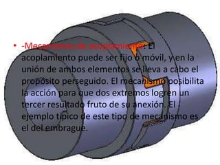 • -Mecanismos de acoplamiento: El
acoplamiento puede ser fijo o móvil, y en la
unión de ambos elementos se lleva a cabo el
propósito perseguido. El mecanismo posibilita
la acción para que dos extremos logren un
tercer resultado fruto de su anexión. El
ejemplo típico de este tipo de mecanismo es
el del embrague.
 