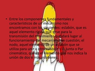 • Entre los componentes fundamentales y
característicos de un mecanismo nos
encontramos con los siguientes: eslabón, que es
aquel elemento rígido que sirve para la
transmisión del movimiento que dará lugar al
funcionamiento del mecanismo en cuestión; el
nodo, aquel elemento de un eslabón que se
utiliza para unir a otro eslabón y la Junta o Par
cinemático, que es el elemento que nos indica la
unión de dos o más eslabones.
 