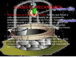 CLASES DE MECANISMOS
• Mecanismos de transmisión circular: Son los que llevan a
cabo el movimiento por intermedio de un sistema de
poleas con correa o por ruedas de fricción. También
pueden llevarse a cabo a través de un tren de poleas con
correas, de un tornillo sin fin, con engranajes o ruedas
dentadas (en sistemas de engranajes con cadenas o trenes
de engranaje).
• La aplicación convencional de este mecanismo se
personifica en los motores de los vehículo del calle, en la
caja de velocidades de estos mismos vehículos o en
maquinaria industrial, como la destinada a la impresión de
periódicos.
 