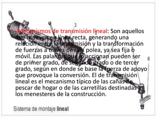 • -Mecanismos de transmisión lineal: Son aquellos
que mueven en línea recta, generando una
relación entre la transmisión y la transformación
de fuerzas a través de una polea, ya sea fija o
móvil. Las palancas que lo accionan pueden ser
de primer grado, de segundo grado o de tercer
grado, según en donde se base la fuerza de apoyo
que provoque la conversión. El de transmisión
lineal es el mecanismo típico de las cañas de
pescar de hogar o de las carretillas destinadas a
los menesteres de la construcción.
 