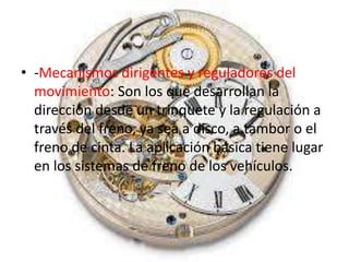 • -Mecanismos dirigentes y reguladores del
movimiento: Son los que desarrollan la
dirección desde un trinquete y la regulación a
través del freno, ya sea a disco, a tambor o el
freno de cinta. La aplicación básica tiene lugar
en los sistemas de freno de los vehículos.
 