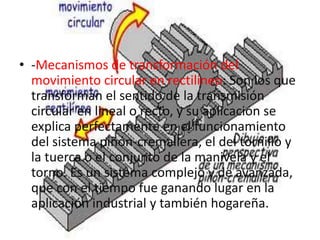 • -Mecanismos de transformación del
movimiento circular en rectilíneo: Son los que
transforman el sentido de la transmisión
circular en lineal o recto, y su aplicación se
explica perfectamente en el funcionamiento
del sistema piñón-cremallera, el del tornillo y
la tuerca o el conjunto de la manivela y el
torno. Es un sistema complejo y de avanzada,
que con el tiempo fue ganando lugar en la
aplicación industrial y también hogareña.
 