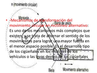 • -Mecanismos de transformación del
movimiento circular en rectilíneo alternativo:
Es uno de los mecanismos más complejos que
existen, y se trata de alternar el sentido de los
movimientos para lograr una mayor fuerza en
el menor espacio posible. Es el desarrollo tipo
de los cigüeñales en los motores de los
vehículos o las levas dentro de los cigüeñales
 