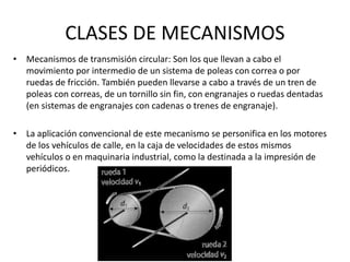 CLASES DE MECANISMOS
• Mecanismos de transmisión circular: Son los que llevan a cabo el
movimiento por intermedio de un sistema de poleas con correa o por
ruedas de fricción. También pueden llevarse a cabo a través de un tren de
poleas con correas, de un tornillo sin fin, con engranajes o ruedas dentadas
(en sistemas de engranajes con cadenas o trenes de engranaje).
• La aplicación convencional de este mecanismo se personifica en los motores
de los vehículos de calle, en la caja de velocidades de estos mismos
vehículos o en maquinaria industrial, como la destinada a la impresión de
periódicos.
 