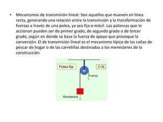 • Mecanismos de transmisión lineal: Son aquellos que mueven en línea
recta, generando una relación entre la transmisión y la transformación de
fuerzas a través de una polea, ya sea fija o móvil. Las palancas que lo
accionan pueden ser de primer grado, de segundo grado o de tercer
grado, según en donde se base la fuerza de apoyo que provoque la
conversión. El de transmisión lineal es el mecanismo típico de las cañas de
pescar de hogar o de las carretillas destinadas a los menesteres de la
construcción.
 