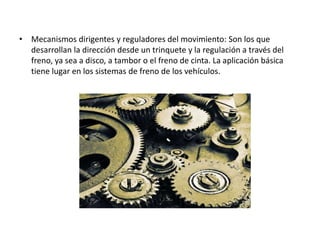 • Mecanismos dirigentes y reguladores del movimiento: Son los que
desarrollan la dirección desde un trinquete y la regulación a través del
freno, ya sea a disco, a tambor o el freno de cinta. La aplicación básica
tiene lugar en los sistemas de freno de los vehículos.
 
