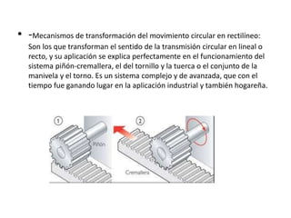 • -Mecanismos de transformación del movimiento circular en rectilíneo:
Son los que transforman el sentido de la transmisión circular en lineal o
recto, y su aplicación se explica perfectamente en el funcionamiento del
sistema piñón-cremallera, el del tornillo y la tuerca o el conjunto de la
manivela y el torno. Es un sistema complejo y de avanzada, que con el
tiempo fue ganando lugar en la aplicación industrial y también hogareña.
 