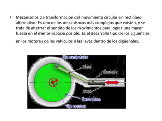 • Mecanismos de transformación del movimiento circular en rectilíneo
alternativo: Es uno de los mecanismos más complejos que existen, y se
trata de alternar el sentido de los movimientos para lograr una mayor
fuerza en el menor espacio posible. Es el desarrollo tipo de los cigüeñales
en los motores de los vehículos o las levas dentro de los cigüeñales.
 