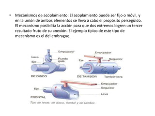• Mecanismos de acoplamiento: El acoplamiento puede ser fijo o móvil, y
en la unión de ambos elementos se lleva a cabo el propósito perseguido.
El mecanismo posibilita la acción para que dos extremos logren un tercer
resultado fruto de su anexión. El ejemplo típico de este tipo de
mecanismo es el del embrague.
 