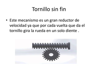 Tornillo sin fin
• Este mecanismo es un gran reductor de
velocidad ya que por cada vuelta que da el
tornillo gira la rueda en un solo diente .
 