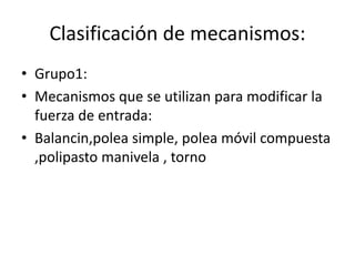 Clasificación de mecanismos:
• Grupo1:
• Mecanismos que se utilizan para modificar la
fuerza de entrada:
• Balancin,polea simple, polea móvil compuesta
,polipasto manivela , torno
 