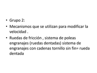 • Grupo 2:
• Mecanismos que se utilizan para modificar la
velocidad .
• Ruedas de fricción , sistema de poleas
engranajes (ruedas dentadas) sistema de
engranajes con cadenas tornillo sin fin= rueda
dentada
 