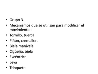 • Grupo 3
• Mecanismos que se utilizan para modificar el
movimiento :
• Tornillo, tuerca
• Piñón, cremallera
• Biela manivela
• Cigüeña, biela
• Excéntrica
• Leva
• Trinquete
 