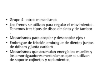 • Grupo 4 : otros mecanismos
• Los frenos se utilizan para regular el movimiento .
Tenemos tres tipos de disco de cinta y de tambor
.
• Mecanismos para acoplar y desacoplar ejes :
• Embrague de fricción embrague de dientes juntas
de ddham y junta cardam
• Mecanismos que acumulan energía los muelles y
los amortiguadores mecanismos que se utilizan
de soporte cojinetes y rodamientos
 