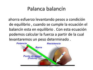 Palanca balancín
ahorra esfuerzo levantando pesos a condición
de equilibrio , cuando se cumple la ecuación el
balancín esta en equilibrio . Con esta ecuación
podemos calcular la fuerza a partir de la cual
levantaremos un peso determinado .
 