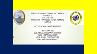 UNIVERSIDAD AUTONOMA DE CARMEN
CAMPUS III
MECANISMOS
PROFESOR: FRANCISCO JAVIER ROMERO
SOTELO
ACELERACION EN MECANISMOS
INTEGRANTES:
LUIS ANGEL HERNANDEZ RAMOS
ITZEL LOZANO BARRON
JOSE ANGEL PEREZ ORTEGA
JUAN JOSE CORREA LOPEZ
 