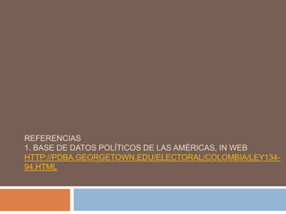 REFERENCIAS
1. BASE DE DATOS POLÍTICOS DE LAS AMÉRICAS, IN WEB
HTTP://PDBA.GEORGETOWN.EDU/ELECTORAL/COLOMBIA/LEY134-
94.HTML
 