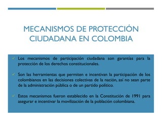 MECANISMOS DE PROTECCIÓN
CIUDADANA EN COLOMBIA
 Los mecanismos de participación ciudadana son garantías para la
protección de los derechos constitucionales.
 Son las herramientas que permiten e incentivan la participación de los
colombianos en las decisiones colectivas de la nación, así no sean parte
de la administración pública o de un partido político.
 Estos mecanismos fueron establecido en la Constitución de 1991 para
asegurar e incentivar la movilización de la población colombiana.
 