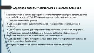¿QUIENES PUEDEN INTERPONER LA ACCION POPULAR?
La acción popular al ser una acción pública, podrá interponerla cualquier persona, además
el artículo 12 de la ley 472 de 1998 enuncia que son titulares de esta acción:
1. Toda persona natural o jurídica
2. Las organizaciones no gubernamentales, las organizaciones populares, cívicas o
similares.
3. Las entidades públicas que cumplan funciones de control, intervención o vigilancia
4. El Procurador General de la Nación, el Defensor del Pueblo y los personeros
distritales y municipales en lo relacionado con su competencia
5. Los alcaldes y los servidores públicos que deben promover la protección y defensa de
los derechos e interés colectivos.
Para ejercitar esta acción no será necesario actuar a través de abogado.
 
