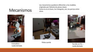 Mecanismos
Cremallera –
rueda dentada
Polea cuerda
Tornillo sin fin –
rueda dentada
Los mecanismos quedaron diferentes a los modelos
originales por faltante de piezas claves:
Como lo es el chasis, los triángulos, aro, los pernos entre
otros.
 