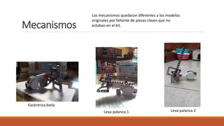 Mecanismos
Excéntrica biela
Leva palanca 1 Leva palanca 2
Los mecanismos quedaron diferentes a los modelos
originales por faltante de piezas claves que no
estaban en el kit.
 