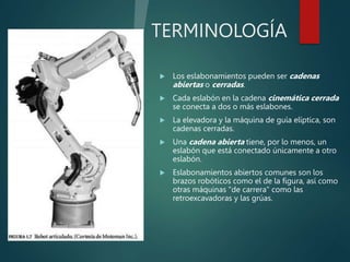 TERMINOLOGÍA
 Los eslabonamientos pueden ser cadenas
abiertas o cerradas.
 Cada eslabón en la cadena cinemática cerrada
se conecta a dos o más eslabones.
 La elevadora y la máquina de guía elíptica, son
cadenas cerradas.
 Una cadena abierta tiene, por lo menos, un
eslabón que está conectado únicamente a otro
eslabón.
 Eslabonamientos abiertos comunes son los
brazos robóticos como el de la figura, así como
otras máquinas "de carrera" como las
retroexcavadoras y las grúas.
 