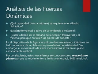 Análisis de las Fuerzas
Dinámicas
 ¿Qué capacidad (fuerza máxima) se requiere en el cilindro
hidráulico?
 ¿La plataforma está a salvo de la tendencia a volcarse?
 ¿Cuáles deben ser el tamaño de la sección transversal y el
material para que no fallen las piernas de soporte?
En el dispositivo de la figura se utilizan dos mecanismos idénticos en
lados opuestos de la plataforma para efectos de estabilidad. Sin
embargo, el movimiento de estos mecanismos se da en un plano
estrictamente vertical.
Por consiguiente, estos mecanismos se conocen como mecanismos
planos porque su movimiento se limita a un espacio bidimensional.
 