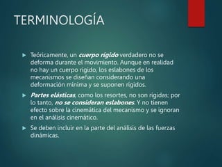 TERMINOLOGÍA
 Teóricamente, un cuerpo rígido verdadero no se
deforma durante el movimiento. Aunque en realidad
no hay un cuerpo rígido, los eslabones de los
mecanismos se diseñan considerando una
deformación mínima y se suponen rígidos.
 Partes elásticas, como los resortes, no son rígidas; por
lo tanto, no se consideran eslabones. Y no tienen
efecto sobre la cinemática del mecanismo y se ignoran
en el análisis cinemático.
 Se deben incluir en la parte del análisis de las fuerzas
dinámicas.
 
