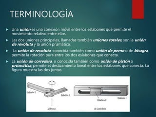 TERMINOLOGÍA
 Una unión es una conexión móvil entre los eslabones que permite el
movimiento relativo entre ellos.
 Las dos uniones principales, llamadas también uniones totales, son la unión
de revoluta y la unión prismática.
 La unión de revoluta, conocida también como unión de perno o de bisagra,
permite la rotación pura entre los dos eslabones que conecta.
 La unión de corredera, o conocida también como unión de pistón o
prismática, permite el deslizamiento lineal entre los eslabones que conecta. La
figura muestra las dos juntas.
 