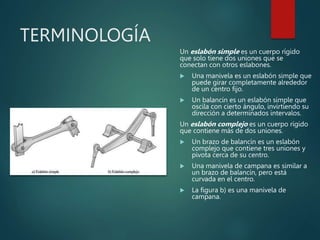 TERMINOLOGÍA
Un eslabón simple es un cuerpo rígido
que solo tiene dos uniones que se
conectan con otros eslabones.
 Una manivela es un eslabón simple que
puede girar completamente alrededor
de un centro fijo.
 Un balancín es un eslabón simple que
oscila con cierto ángulo, invirtiendo su
dirección a determinados intervalos.
Un eslabón complejo es un cuerpo rígido
que contiene más de dos uniones.
 Un brazo de balancín es un eslabón
complejo que contiene tres uniones y
pivota cerca de su centro.
 Una manivela de campana es similar a
un brazo de balancín, pero está
curvada en el centro.
 La figura b) es una manivela de
campana.
 