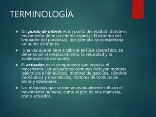 TERMINOLOGÍA
 Un punto de interés es un punto del eslabón donde el
movimiento tiene un interés especial. El extremo del
limpiador del parabrisas, por ejemplo, se consideraría
un punto de interés.
 Una vez que se lleva a cabo el análisis cinemático, se
determinan el desplazamiento, la velocidad y la
aceleración de ese punto.
 El actuador, es el componente que impulsa el
mecanismo. Los actuadores comunes incluyen motores
(eléctricos e hidráulicos), motores de gasolina, cilindros
(hidráulicos y neumáticos), motores de tornillos de
bolas y solenoides.
 Las máquinas que se operan manualmente utilizan el
movimiento humano, como el giro de una manivela,
como actuador.
 