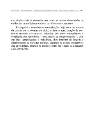 Francisco Cândido Xavier - Mecanismos da Mediunidade - pelo Espírito André Luiz 101
cias deploráveis de obsessão, nas quais as mentes desvairadas ou
caídas em monoideísmo vicioso se refletem mutuamente.
E chegadas a semelhantes conturbações, seja no arrastamento
da paixão ou na sombra do vício, sofrem a aproximação de cor-
rentes mentais arrasadoras, oriundas dos seres empenhados à
crueldade, por ignorância – encarnados ou desencarnados –, que,
em lhes vampirizando a existência, lhes impõem disfunções e
enfermidades de variados matizes, segundo os pontos vulneráveis
que apresentem, criando no mundo vastas províncias de alienação
e de sofrimento.
 
