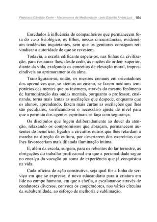 Francisco Cândido Xavier - Mecanismos da Mediunidade - pelo Espírito André Luiz 104
Enredados à influência de companheiros que permanecem fo-
ra do vaso fisiológico, os filhos, nessas circunstâncias, evidenci-
am tendências inquietantes, sem que os genitores consigam rei-
vindicar a autoridade de que se revestem.
Todavia, a escola edificante espera-os, nas linhas da civiliza-
ção, para restaurar-lhes, desde cedo, as noções de ordem superior,
diante da vida, exalçando os conceitos de elevação moral, impres-
cindíveis ao aprimoramento da alma.
Transfiguram-se, então, os mestres comuns em orientadores
dos aprendizes que, se atentos ao ensino, se fazem médiuns tem-
porários das mentes que os instruem, através do mesmo fenômeno
de harmonização das ondas mentais, porquanto o professor, ensi-
nando, torna mais lentas as oscilações que despede, enquanto que
os alunos, aprendendo, fazem mais curtas as oscilações que lhes
são peculiares, verificando-se o necessário ajuste de nível para
que a permuta dos agentes espirituais se faça com segurança.
Os discípulos que fogem deliberadamente ao dever da aten-
ção, relaxando os compromissos que abraçam, permanecem au-
sentes do benefício, ligados a circuitos outros que lhes retardam a
marcha na direção da cultura, por desertarem dos exercícios que
lhes favoreceriam mais dilatada iluminação íntima.
E, além da escola, surgem, para os rebentos do lar terrestre, as
obrigações do trabalho profissional em que a personalidade segue
no encalço da vocação ou soma de experiência que já conquistou
na vida.
Cada oficina de ação construtiva, seja qual for a linha de ser-
viço em que se expresse, é novo educandário para a criatura em
lide no campo humano, em que a chefia, a escalonar-se através de
condutores diversos, convoca os cooperadores, nos vários círculos
da subalternidade, ao esforço de melhoria e sublimação.
 