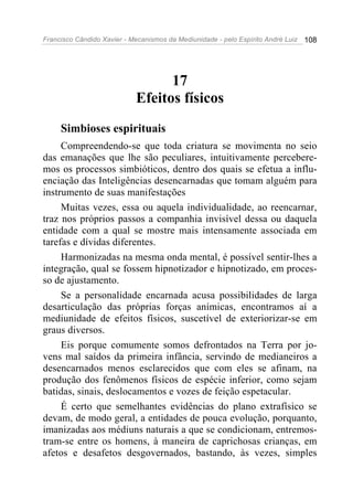 Francisco Cândido Xavier - Mecanismos da Mediunidade - pelo Espírito André Luiz 108
17
Efeitos físicos
Simbioses espirituais
Compreendendo-se que toda criatura se movimenta no seio
das emanações que lhe são peculiares, intuitivamente percebere-
mos os processos simbióticos, dentro dos quais se efetua a influ-
enciação das Inteligências desencarnadas que tomam alguém para
instrumento de suas manifestações
Muitas vezes, essa ou aquela individualidade, ao reencarnar,
traz nos próprios passos a companhia invisível dessa ou daquela
entidade com a qual se mostre mais intensamente associada em
tarefas e dívidas diferentes.
Harmonizadas na mesma onda mental, é possível sentir-lhes a
integração, qual se fossem hipnotizador e hipnotizado, em proces-
so de ajustamento.
Se a personalidade encarnada acusa possibilidades de larga
desarticulação das próprias forças anímicas, encontramos aí a
mediunidade de efeitos físicos, suscetível de exteriorizar-se em
graus diversos.
Eis porque comumente somos defrontados na Terra por jo-
vens mal saídos da primeira infância, servindo de medianeiros a
desencarnados menos esclarecidos que com eles se afinam, na
produção dos fenômenos físicos de espécie inferior, como sejam
batidas, sinais, deslocamentos e vozes de feição espetacular.
É certo que semelhantes evidências do plano extrafísico se
devam, de modo geral, a entidades de pouca evolução, porquanto,
imanizadas aos médiuns naturais a que se condicionam, entremos-
tram-se entre os homens, à maneira de caprichosas crianças, em
afetos e desafetos desgovernados, bastando, às vezes, simples
 