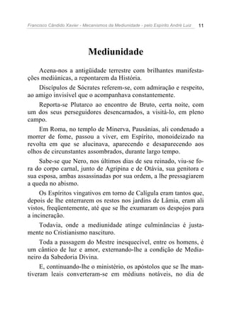 Francisco Cândido Xavier - Mecanismos da Mediunidade - pelo Espírito André Luiz 11
Mediunidade
Acena-nos a antigüidade terrestre com brilhantes manifesta-
ções mediúnicas, a repontarem da História.
Discípulos de Sócrates referem-se, com admiração e respeito,
ao amigo invisível que o acompanhava constantemente.
Reporta-se Plutarco ao encontro de Bruto, certa noite, com
um dos seus perseguidores desencarnados, a visitá-lo, em pleno
campo.
Em Roma, no templo de Minerva, Pausânias, ali condenado a
morrer de fome, passou a viver, em Espírito, monoideizado na
revolta em que se alucinava, aparecendo e desaparecendo aos
olhos de circunstantes assombrados, durante largo tempo.
Sabe-se que Nero, nos últimos dias de seu reinado, viu-se fo-
ra do corpo carnal, junto de Agripina e de Otávia, sua genitora e
sua esposa, ambas assassinadas por sua ordem, a lhe pressagiarem
a queda no abismo.
Os Espíritos vingativos em torno de Calígula eram tantos que,
depois de lhe enterrarem os restos nos jardins de Lâmia, eram ali
vistos, freqüentemente, até que se lhe exumaram os despojos para
a incineração.
Todavia, onde a mediunidade atinge culminâncias é justa-
mente no Cristianismo nascituro.
Toda a passagem do Mestre inesquecível, entre os homens, é
um cântico de luz e amor, externando-lhe a condição de Media-
neiro da Sabedoria Divina.
E, continuando-lhe o ministério, os apóstolos que se lhe man-
tiveram leais converteram-se em médiuns notáveis, no dia de
 