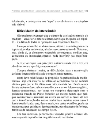 Francisco Cândido Xavier - Mecanismos da Mediunidade - pelo Espírito André Luiz 110
telecinesia, a começarem nos “raps” e a culminarem na ectoplas-
mia visível.
Dificuldades do intercâmbio
Não podemos esquecer que o campo de oscilações mentais do
médium – envoltório natural e irremovível que lhe pulsa do espíri-
to – é o filtro de todas as operações nos fenômenos físicos.
Incorporam-se-lhe ao dinamismo psíquico os contingentes ec-
toplásmicos dos assistentes, aliados a recursos outros da Natureza;
mas, ainda aí, os elementos essenciais pertencem ao médium que,
consciente ou inconscientemente, pode interferir nas manifesta-
ções.
A exteriorização dos princípios anímicos nada tem a ver, em
absoluto, com o aperfeiçoamento moral.
Cumpre destacar, assim, as dificuldades para a manutenção
de largo intercâmbio dilatado e seguro, nesse terreno.
Basta leve modificação de propósito na personalidade media-
nímica, seja em matéria de interesse econômico ou de conduta
afetiva, para que se lhe alterem os raios mentais. Verificada seme-
lhante metamorfose, esboçam-se-lhe, na aura ou fulcro energético,
formas-pensamentos, por vezes em completo desacordo com o
programa traçado no Plano Superior, ao mesmo tempo que peri-
gos consideráveis assomam na esfera do serviço a fazer, de vez
que a transformação das ondas mediúnicas imprime novo rumo à
força exteriorizada, que, desse modo, em certas ocasiões, pode ser
manuseada por entidades desencarnadas, positivamente inferiores,
famintas de sensações do campo físico.
Em tais sucessos, perturbações variadas podem ocorrer, de-
sencorajando experiências magnificamente encetadas.
 