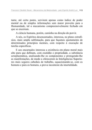 Francisco Cândido Xavier - Mecanismos da Mediunidade - pelo Espírito André Luiz 113
tante, até certo ponto, servirem apenas como índice de poder
mental ou de simples informações sem maior proveito para a
Humanidade, tal o mecanismo compreensivelmente fechado em
que se encerram.
A ciência humana, porém, caminha na direção do porvir.
A nós, os Espíritos desencarnados, interessa, no plano extrafí-
sico, mais ampla sublimação, para que façamos ajustamento de
determinados princípios mentais, com respeito à execução de
tarefas específicas.
E aos encarnados interessa a existência em plano moral mais
alto para que definam, com exatidão e propriedade, a substância
ectoplasmática, analisando-lhe os componentes e protegendo-lhe
as manifestações, de modo a oferecerem às Inteligências Superio-
res mais seguros cabedais de trabalho, equacionando-se, com os
homens e para os homens, a prova inconteste da imortalidade.
 