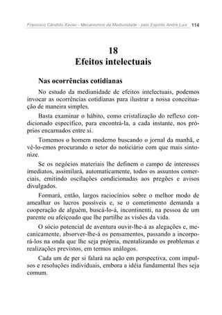 Francisco Cândido Xavier - Mecanismos da Mediunidade - pelo Espírito André Luiz 114
18
Efeitos intelectuais
Nas ocorrências cotidianas
No estudo da mediunidade de efeitos intelectuais, podemos
invocar as ocorrências cotidianas para ilustrar a nossa conceitua-
ção de maneira simples.
Basta examinar o hábito, como cristalização do reflexo con-
dicionado específico, para encontrá-la, a cada instante, nos pró-
prios encarnados entre si.
Tomemos o homem moderno buscando o jornal da manhã, e
vê-lo-emos procurando o setor do noticiário com que mais sinto-
nize.
Se os negócios materiais lhe definem o campo de interesses
imediatos, assimilará, automaticamente, todos os assuntos comer-
ciais, emitindo oscilações condicionadas aos pregões e avisos
divulgados.
Formará, então, largos raciocínios sobre o melhor modo de
amealhar os lucros possíveis e, se o cometimento demanda a
cooperação de alguém, buscá-lo-á, incontinenti, na pessoa de um
parente ou afeiçoado que lhe partilhe as visões da vida.
O sócio potencial de aventura ouvir-lhe-á as alegações e, me-
canicamente, absorver-lhe-á os pensamentos, passando a incorpo-
rá-los na onda que lhe seja própria, mentalizando os problemas e
realizações previstos, em termos análogos.
Cada um de per si falará na ação em perspectiva, com impul-
sos e resoluções individuais, embora a idéia fundamental lhes seja
comum.
 