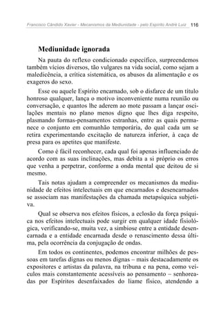 Francisco Cândido Xavier - Mecanismos da Mediunidade - pelo Espírito André Luiz 116
Mediunidade ignorada
Na pauta do reflexo condicionado específico, surpreendemos
também vícios diversos, tão vulgares na vida social, como sejam a
maledicência, a crítica sistemática, os abusos da alimentação e os
exageros do sexo.
Esse ou aquele Espírito encarnado, sob o disfarce de um título
honroso qualquer, lança o motivo inconveniente numa reunião ou
conversação, e quantos lhe aderem ao mote passam a lançar osci-
lações mentais no plano menos digno que lhes diga respeito,
plasmando formas-pensamentos estranhas, entre as quais perma-
nece o conjunto em comunhão temporária, do qual cada um se
retira experimentando excitação de natureza inferior, à caça de
presa para os apetites que manifeste.
Como é fácil reconhecer, cada qual foi apenas influenciado de
acordo com as suas inclinações, mas debita a si próprio os erros
que venha a perpetrar, conforme a onda mental que deitou de si
mesmo.
Tais notas ajudam a compreender os mecanismos da mediu-
nidade de efeitos intelectuais em que encarnados e desencarnados
se associam nas manifestações da chamada metapsíquica subjeti-
va.
Qual se observa nos efeitos físicos, a eclosão da força psíqui-
ca nos efeitos intelectuais pode surgir em qualquer idade fisioló-
gica, verificando-se, muita vez, a simbiose entre a entidade desen-
carnada e a entidade encarnada desde o renascimento dessa últi-
ma, pela ocorrência da conjugação de ondas.
Em todos os continentes, podemos encontrar milhões de pes-
soas em tarefas dignas ou menos dignas – mais destacadamente os
expositores e artistas da palavra, na tribuna e na pena, como veí-
culos mais constantemente acessíveis ao pensamento – senhorea-
das por Espíritos desenfaixados do liame físico, atendendo a
 