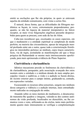 Francisco Cândido Xavier - Mecanismos da Mediunidade - pelo Espírito André Luiz 119
emitir as oscilações que lhe são próprias, às quais se entrosam
aquelas da entidade comunicante, com vistas a certos fins.
É natural, dessa forma, que as dificuldades da filtragem me-
diúnica se façam, às vezes, extremamente preponderantes, por-
quanto, se não há riqueza de material interpretativo no fulcro
receptor, as mais vivas fulgurações angélicas passarão desperce-
bidas para quem as procura, com sede da luz do Além.
Cabe-nos reconhecer que, excetuados os casos especiais, em
que o medianeiro e a entidade espiritual se completam de modo
perfeito, na maioria das circunstâncias, apesar da integração men-
tal profunda entre um e outro, quase toda a exteriorização fisioló-
gica no intercâmbio pertence ao médium, cujos traços caracterís-
ticos, via de regra, assinalarão as manifestações até que a força
psíquica da Humanidade se mostre mais intrinsecamente aperfei-
çoada, para mais aprimorada evidência do Plano Superior.
Clarividência e clariaudiência
Idêntico mecanismo preside os fenômenos da clarividência e
da clariaudiência, porquanto, pela associação avançada dos raios
mentais entre a entidade e o médium dotado de mais amplas per-
cepções visuais e auditivas, a visão e a audição se fazem diretas,
do recinto exterior para o campo íntimo, graduando-se, contudo,
em expressões variadas.
Escasseando os recursos ultra-sensoriais, surgem nos médiuns
dessa categoria a vidência e a audição internas, mais entranhada-
mente radicadas na conjugação de ondas.
Atuando sobre os raios mentais do medianeiro, o desencarna-
do transmite-lhe quadros e imagens, valendo-se dos centros autô-
nomos da visão profunda, localizados no diencéfalo, ou lhe co-
munica vozes e sons, utilizando-se da cóclea, tanto mais perfeita-
mente quanto mais intensamente se verifique a complementação
 