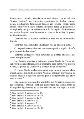 Francisco Cândido Xavier - Mecanismos da Mediunidade - pelo Espírito André Luiz 12
Pentecostes2
, quando, associadas as suas forças, por se acharem
“todos reunidos”, os emissários espirituais do Senhor, através
deles, produziram fenômenos físicos em grande cópia, como
sinais luminosos e vozes diretas, inclusive fatos de psicofonia e
xenoglossia, em que os ensinamentos do Evangelho foram ditados
em várias línguas, simultaneamente, para os israelitas de proce-
dências diversas.
Desde então, os eventos mediúnicos para eles se tornaram ha-
bituais.
Espíritos materializados libertavam-nos da prisão injusta.3
O magnetismo curativo era vastamente praticado pelo olhar4
e
pela imposição das mãos.5
Espíritos sofredores eram retirados de pobres obsessos, aos
quais vampirizavam.6
Um homem objetivo e teimoso, quanto Saulo de Tarso, de-
senvolve a clarividência, de um momento para outro, vê o próprio
Cristo, às portas de Damasco, e lhe recolhe as instruções.7
E porque Saulo, embora corajoso, experimente enorme abalo
moral, Jesus, condoído, procura Ananias, médium clarividente na
aludida cidade, e pede-lhe socorro para o companheiro que ence-
tava a tarefa.8
Não somente na casa dos apóstolos em Jerusalém mensagei-
ros espirituais prestam contínua assistência aos semeadores do
Evangelho; igualmente no lar dos cristãos, em Antioquia, a medi-
2
Atos, capítulo 2, versículos 1 a 13.
3
Atos, capítulo 5, versículos 18 a 20.
4
Atos, capítulo 3, versículos 4 a 6.
5
Atos, capítulo 9, versículo 17.
6
Atos, capítulo 8, versículo 7.
7
Atos, capítulo 9, versículos 3 a 7.
8
Atos, capítulo 9, versículos 10 e 11.
 