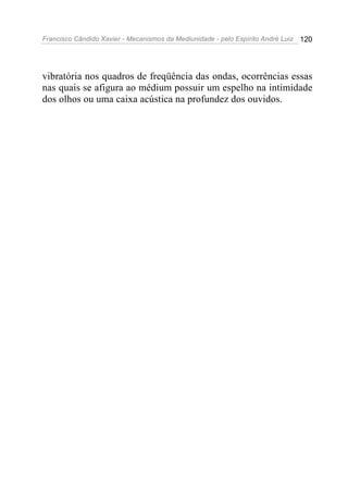 Francisco Cândido Xavier - Mecanismos da Mediunidade - pelo Espírito André Luiz 120
vibratória nos quadros de freqüência das ondas, ocorrências essas
nas quais se afigura ao médium possuir um espelho na intimidade
dos olhos ou uma caixa acústica na profundez dos ouvidos.
 