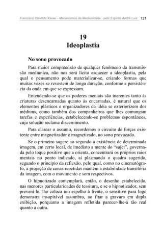 Francisco Cândido Xavier - Mecanismos da Mediunidade - pelo Espírito André Luiz 121
19
Ideoplastia
No sono provocado
Para maior compreensão de qualquer fenômeno da transmis-
são mediúnica, não nos será lícito esquecer a ideoplastia, pela
qual o pensamento pode materializar-se, criando formas que
muitas vezes se revestem de longa duração, conforme a persistên-
cia da onda em que se expressam.
Entendendo-se que os poderes mentais são inerentes tanto às
criaturas desencarnadas quanto às encarnadas, é natural que os
elementos plásticos e organizadores da idéia se exteriorizem dos
médiuns, como também dos companheiros que lhes comungam
tarefas e experiências, estabelecendo-se problemas espontâneos,
cuja solução reclama discernimento.
Para clarear o assunto, recordemos o circuito de forças exis-
tente entre magnetizador e magnetizado, no sono provocado.
Se o primeiro sugere ao segundo a existência de determinada
imagem, em certo local, de imediato a mente do “sujet”, governa-
da pelo toque positivo que a orienta, concentrará os próprios raios
mentais no ponto indicado, aí plasmando o quadro sugerido,
segundo o princípio da reflexão, pelo qual, como no cinematógra-
fo, a projeção de cenas repetidas mantém a estabilidade transitória
da imagem, com o movimento e som respectivos.
O hipnotizado contemplará, então, o desenho estabelecido,
nas menores particularidades de tessitura, e se o hipnotizador, sem
preveni-lo, lhe coloca um espelho à frente, o sensitivo para logo
demonstra insopitável assombro, ao fitar a gravura em dupla
exibição, porquanto a imagem refletida parecer-lhe-á tão real
quanto a outra.
 
