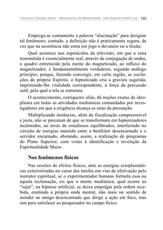 Francisco Cândido Xavier - Mecanismos da Mediunidade - pelo Espírito André Luiz 122
Emprega-se comumente a palavra “alucinação” para designar
tal fenômeno; contudo, a definição não é praticamente segura, de
vez que na ocorrência não entra em jogo o devaneio ou a ilusão.
Qual acontece nos espetáculos da televisão, em que a cena
transmitida é essencialmente real, através da conjugação de ondas,
o quadro entretecido pela mente do magnetizado, ao influxo do
magnetizador, é fundamentalmente verdadeiro, segundo análogo
princípio, porque, fazendo convergir, em certa região, as oscila-
ções do próprio Espírito, o hipnotizado cria a gravura sugerida,
imprimindo-lhe vitalidade correspondente, à força da percussão
sutil, pela qual a tela se estrutura.
O acontecimento, corriqueiro aliás, dá noções exatas da ideo-
plastia em todas as atividades mediúnicas comandadas por inves-
tigadores em que a exigência alcança as raias da presunção.
Multiplicando instâncias, além da fiscalização compreensível
e justa, não se precatam de que se transformam em hipnotizadores
incômodos, ao invés de estudiosos equilibrados, interferindo no
circuito de energias mantido entre o benfeitor desencarnado e o
servidor encarnado, obstando, assim, a realização de programas
do Plano Superior, com vistas à identificação e revelação da
Espiritualidade Maior.
Nos fenômenos físicos
Nas sessões de efeitos físicos, ante as energias ectoplasmáti-
cas exteriorizadas no curso das tarefas em vias de efetivação pelo
instrutor espiritual, se o experimentador humano formula essa ou
aquela reclamação, eis que a mente mediúnica, qual ocorre ao
“sujet”, na hipnose artificial, se deixa empolgar pela ordem rece-
bida, emitindo a própria onda mental, não mais no sentido de
atender ao amigo desencarnado que dirige a ação em foco, mas
sim para satisfazer ao pesquisador no campo físico.
 