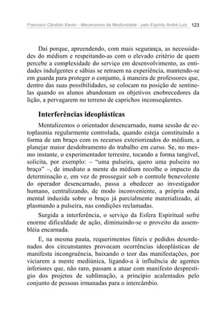 Francisco Cândido Xavier - Mecanismos da Mediunidade - pelo Espírito André Luiz 123
Daí porque, apreendendo, com mais segurança, as necessida-
des do médium e respeitando-as com o elevado critério de quem
percebe a complexidade do serviço em desenvolvimento, as enti-
dades indulgentes e sábias se retraem na experiência, mantendo-se
em guarda para proteger o conjunto, à maneira de professores que,
dentro das suas possibilidades, se colocam na posição de sentine-
las quando os alunos abandonam os objetivos enobrecedores da
lição, a pervagarem no terreno de caprichos inconseqüentes.
Interferências ideoplásticas
Mentalizemos o orientador desencarnado, numa sessão de ec-
toplasmia regularmente controlada, quando esteja constituindo a
forma de um braço com os recursos exteriorizados do médium, a
planejar maior desdobramento do trabalho em curso. Se, no mes-
mo instante, o experimentador terrestre, tocando a forma tangível,
solicita, por exemplo: – “uma pulseira, quero uma pulseira no
braço” –, de imediato a mente do médium recolhe o impacto da
determinação e, em vez de prosseguir sob o controle benevolente
do operador desencarnado, passa a obedecer ao investigador
humano, centralizando, de modo inconveniente, a própria onda
mental induzida sobre o braço já parcialmente materializado, aí
plasmando a pulseira, nas condições reclamadas.
Surgida a interferência, o serviço da Esfera Espiritual sofre
enorme dificuldade de ação, diminuindo-se o proveito da assem-
bléia encarnada.
E, na mesma pauta, requerimentos fúteis e pedidos desorde-
nados dos circunstantes provocam ocorrências ideoplásticas de
manifesta incongruência, baixando o teor das manifestações, por
viciarem a mente mediúnica, ligando-a à influência de agentes
inferiores que, não raro, passam a atuar com manifesto desprestí-
gio dos projetos de sublimação, a princípio acalentados pelo
conjunto de pessoas irmanadas para o intercâmbio.
 