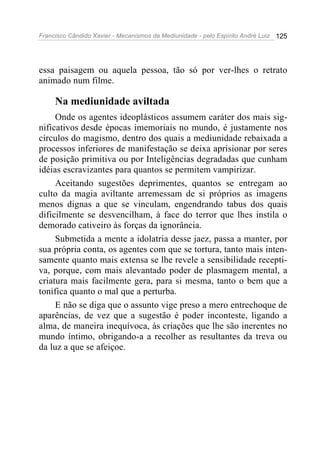 Francisco Cândido Xavier - Mecanismos da Mediunidade - pelo Espírito André Luiz 125
essa paisagem ou aquela pessoa, tão só por ver-lhes o retrato
animado num filme.
Na mediunidade aviltada
Onde os agentes ideoplásticos assumem caráter dos mais sig-
nificativos desde épocas imemoriais no mundo, é justamente nos
círculos do magismo, dentro dos quais a mediunidade rebaixada a
processos inferiores de manifestação se deixa aprisionar por seres
de posição primitiva ou por Inteligências degradadas que cunham
idéias escravizantes para quantos se permitem vampirizar.
Aceitando sugestões deprimentes, quantos se entregam ao
culto da magia aviltante arremessam de si próprios as imagens
menos dignas a que se vinculam, engendrando tabus dos quais
dificilmente se desvencilham, à face do terror que lhes instila o
demorado cativeiro às forças da ignorância.
Submetida a mente a idolatria desse jaez, passa a manter, por
sua própria conta, os agentes com que se tortura, tanto mais inten-
samente quanto mais extensa se lhe revele a sensibilidade recepti-
va, porque, com mais alevantado poder de plasmagem mental, a
criatura mais facilmente gera, para si mesma, tanto o bem que a
tonifica quanto o mal que a perturba.
E não se diga que o assunto vige preso a mero entrechoque de
aparências, de vez que a sugestão é poder inconteste, ligando a
alma, de maneira inequívoca, às criações que lhe são inerentes no
mundo íntimo, obrigando-a a recolher as resultantes da treva ou
da luz a que se afeiçoe.
 