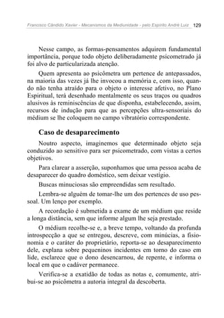 Francisco Cândido Xavier - Mecanismos da Mediunidade - pelo Espírito André Luiz 129
Nesse campo, as formas-pensamentos adquirem fundamental
importância, porque todo objeto deliberadamente psicometrado já
foi alvo de particularizada atenção.
Quem apresenta ao psicômetra um pertence de antepassados,
na maioria das vezes já lhe invocou a memória e, com isso, quan-
do não tenha atraído para o objeto o interesse afetivo, no Plano
Espiritual, terá desenhado mentalmente os seus traços ou quadros
alusivos às reminiscências de que disponha, estabelecendo, assim,
recursos de indução para que as percepções ultra-sensoriais do
médium se lhe coloquem no campo vibratório correspondente.
Caso de desaparecimento
Noutro aspecto, imaginemos que determinado objeto seja
conduzido ao sensitivo para ser psicometrado, com vistas a certos
objetivos.
Para clarear a asserção, suponhamos que uma pessoa acaba de
desaparecer do quadro doméstico, sem deixar vestígio.
Buscas minuciosas são empreendidas sem resultado.
Lembra-se alguém de tomar-lhe um dos pertences de uso pes-
soal. Um lenço por exemplo.
A recordação é submetida a exame de um médium que reside
a longa distância, sem que informe algum lhe seja prestado.
O médium recolhe-se e, a breve tempo, voltando da profunda
introspecção a que se entregou, descreve, com minúcias, a fisio-
nomia e o caráter do proprietário, reporta-se ao desaparecimento
dele, explana sobre pequeninos incidentes em torno do caso em
lide, esclarece que o dono desencarnou, de repente, e informa o
local em que o cadáver permanece.
Verifica-se a exatidão de todas as notas e, comumente, atri-
bui-se ao psicômetra a autoria integral da descoberta.
 